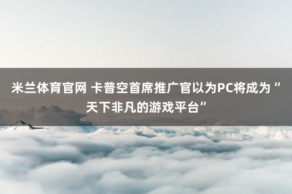 米兰体育官网 卡普空首席推广官以为PC将成为“天下非凡的游戏