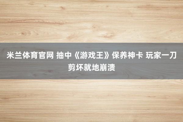 米兰体育官网 抽中《游戏王》保养神卡 玩家一刀剪坏就地崩溃