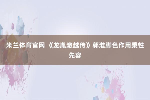 米兰体育官网 《龙胤激越传》郭淮脚色作用秉性先容