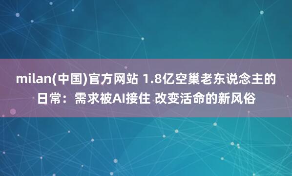 milan(中国)官方网站 1.8亿空巢老东说念主的日常：需求被AI接住 改变活命的新风俗