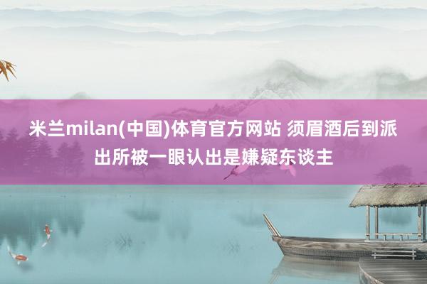米兰milan(中国)体育官方网站 须眉酒后到派出所被一眼认出是嫌疑东谈主
