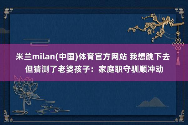 米兰milan(中国)体育官方网站 我想跳下去 但猜测了老婆