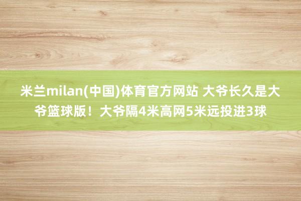 米兰milan(中国)体育官方网站 大爷长久是大爷篮球版！大