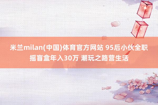 米兰milan(中国)体育官方网站 95后小伙全职摇盲盒年入