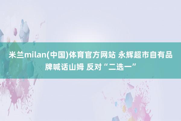 米兰milan(中国)体育官方网站 永辉超市自有品牌喊话山姆 反对“二选一”