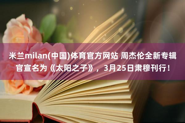 米兰milan(中国)体育官方网站 周杰伦全新专辑官宣名为《太阳之子》，3月25日肃穆刊行！