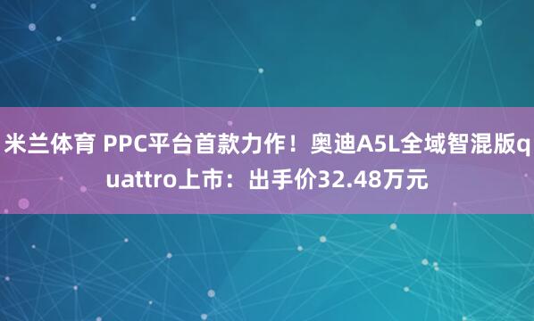 米兰体育 PPC平台首款力作！奥迪A5L全域智混版quattro上市：出手价32.48万元