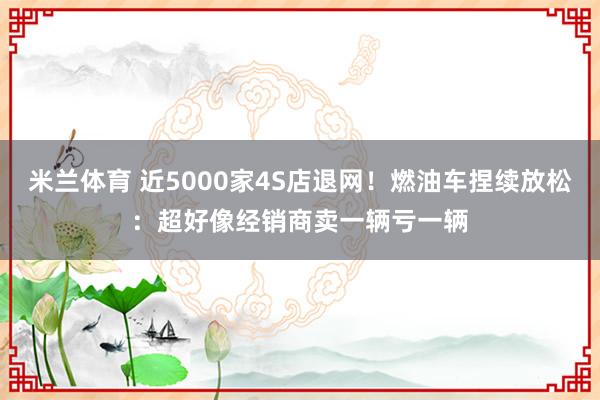 米兰体育 近5000家4S店退网！燃油车捏续放松：超好像经销