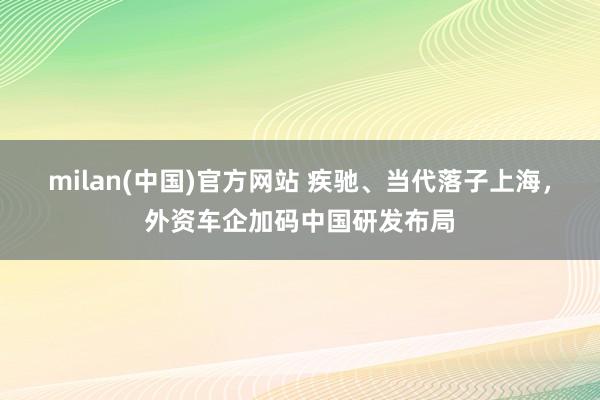 milan(中国)官方网站 疾驰、当代落子上海，外资车企加码中国研发布局