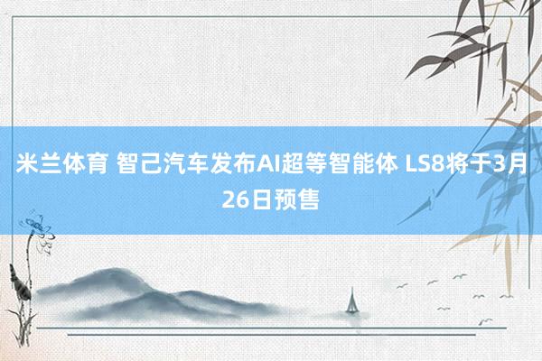 米兰体育 智己汽车发布AI超等智能体 LS8将于3月26日预