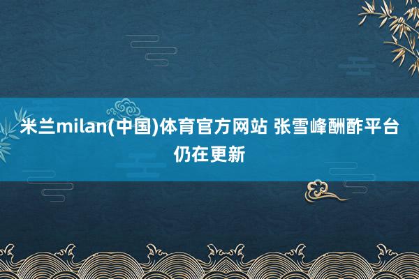 米兰milan(中国)体育官方网站 张雪峰酬酢平台仍在更新