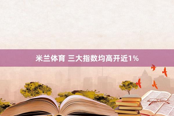 米兰体育 三大指数均高开近1%