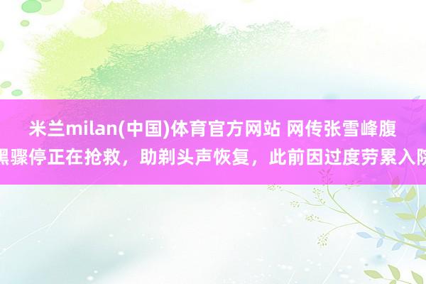 米兰milan(中国)体育官方网站 网传张雪峰腹黑骤停正在抢救，助剃头声恢复，此前因过度劳累入院