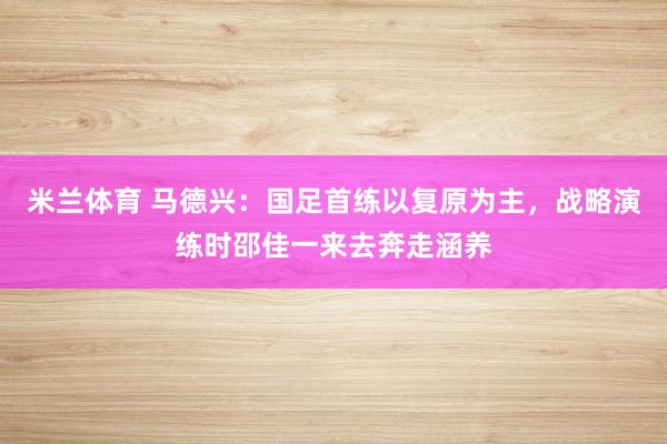 米兰体育 马德兴：国足首练以复原为主，战略演练时邵佳一来去奔