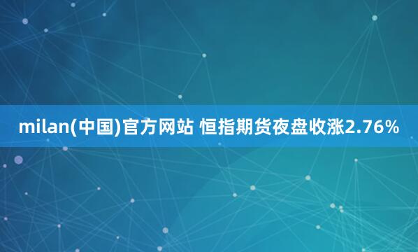 milan(中国)官方网站 恒指期货夜盘收涨2.76%