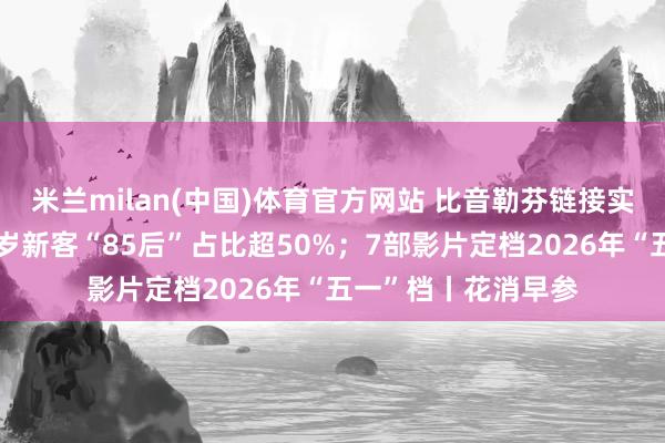 米兰milan(中国)体育官方网站 比音勒芬链接实践年青化计谋，客岁新客“85后”占比超50%；7部影片定档2026年“五一”档丨花消早参