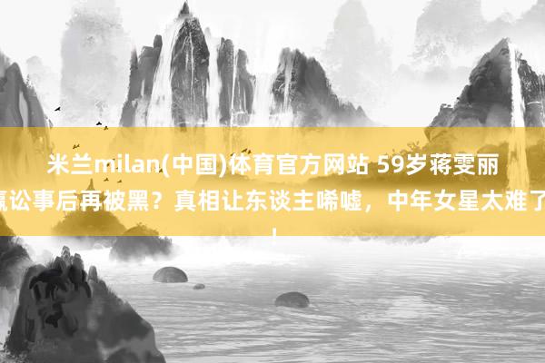 米兰milan(中国)体育官方网站 59岁蒋雯丽赢讼事后再被黑？真相让东谈主唏嘘，中年女星太难了！