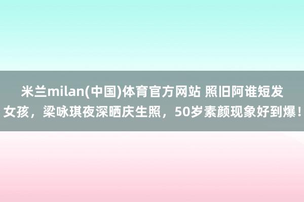 米兰milan(中国)体育官方网站 照旧阿谁短发女孩，梁咏琪夜深晒庆生照，50岁素颜现象好到爆！