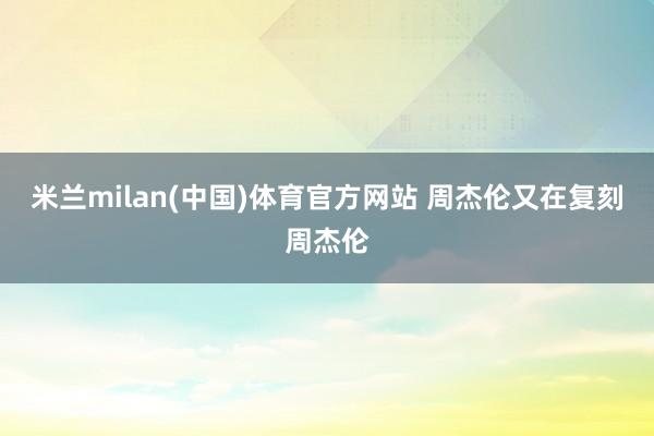 米兰milan(中国)体育官方网站 周杰伦又在复刻周杰伦