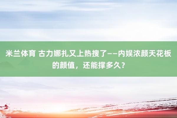 米兰体育 古力娜扎又上热搜了——内娱浓颜天花板的颜值，还能撑