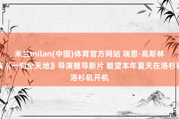 米兰milan(中国)体育官方网站 瑞恩·高斯林将主演《一刹