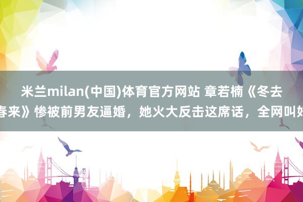 米兰milan(中国)体育官方网站 章若楠《冬去春来》惨被前男友逼婚，她火大反击这席话，全网叫好