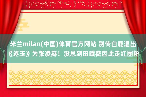 米兰milan(中国)体育官方网站 别传白鹿退出《逐玉》为张凌赫！没思到田曦薇因此走红圈粉