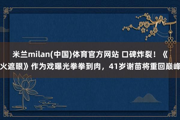 米兰milan(中国)体育官方网站 口碑炸裂！《火遮眼》作为戏曝光拳拳到肉，41岁谢苗将重回巅峰