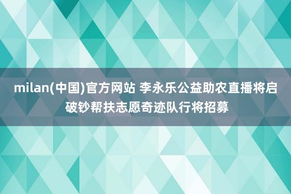 milan(中国)官方网站 李永乐公益助农直播将启 破钞帮扶志愿奇迹队行将招募