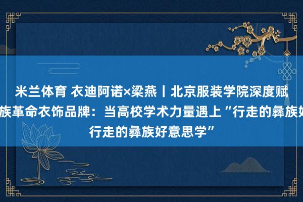 米兰体育 衣迪阿诺×梁燕丨北京服装学院深度赋能凉山彝族革命衣饰品牌：当高校学术力量遇上“行走的彝族好意思学”