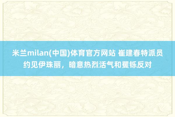 米兰milan(中国)体育官方网站 崔建春特派员约见伊珠丽，暗意热烈活气和矍铄反对