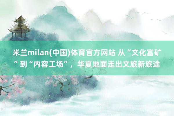 米兰milan(中国)体育官方网站 从“文化富矿”到“内容工场”，华夏地面走出文旅新旅途