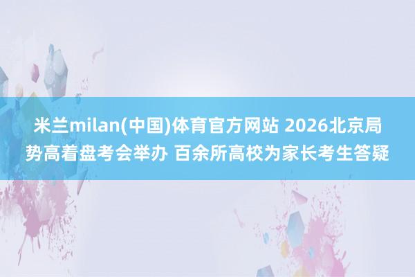 米兰milan(中国)体育官方网站 2026北京局势高着盘考会举办 百余所高校为家长考生答疑