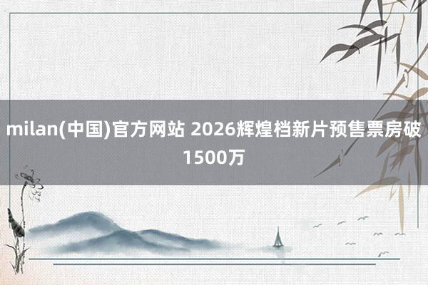 milan(中国)官方网站 2026辉煌档新片预售票房破15