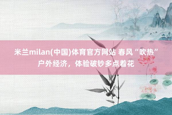 米兰milan(中国)体育官方网站 春风“吹热”户外经济，体