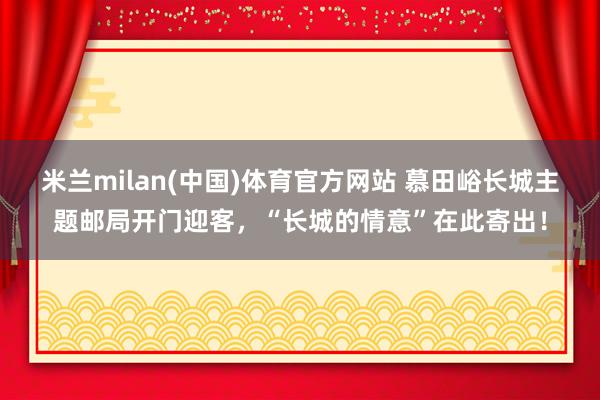 米兰milan(中国)体育官方网站 慕田峪长城主题邮局开门迎客，“长城的情意”在此寄出！
