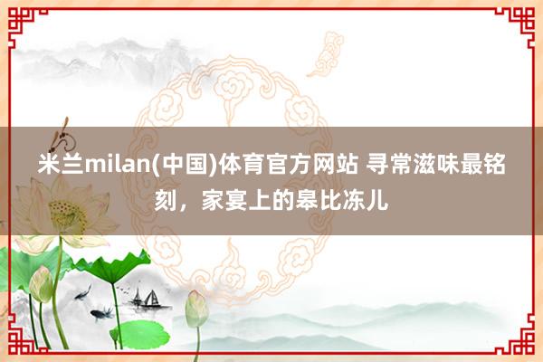 米兰milan(中国)体育官方网站 寻常滋味最铭刻，家宴上的