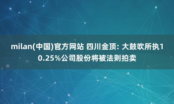 milan(中国)官方网站 四川金顶: 大鼓吹所执10.25%公司股份将被法则拍卖