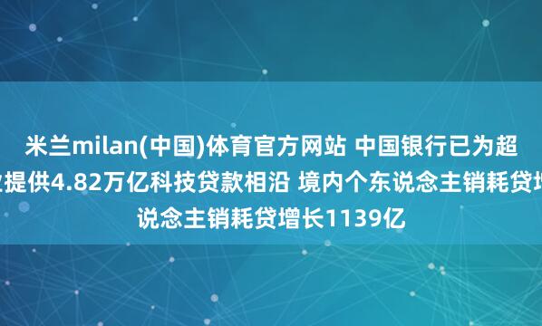 米兰milan(中国)体育官方网站 中国银行已为超17万家企业提供4.82万亿科技贷款相沿 境内个东说念主销耗贷增长1139亿
