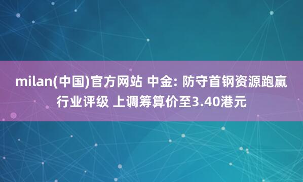 milan(中国)官方网站 中金: 防守首钢资源跑赢行业评级 上调筹算价至3.40港元