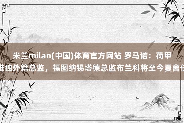 米兰milan(中国)体育官方网站 罗马诺：荷甲唯独外籍总监，福图纳锡塔德总监布兰科将至今夏离任