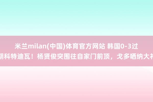 米兰milan(中国)体育官方网站 韩国0-3过期科特迪瓦！杨贤俊突围往自家门前顶，戈多哂纳大礼