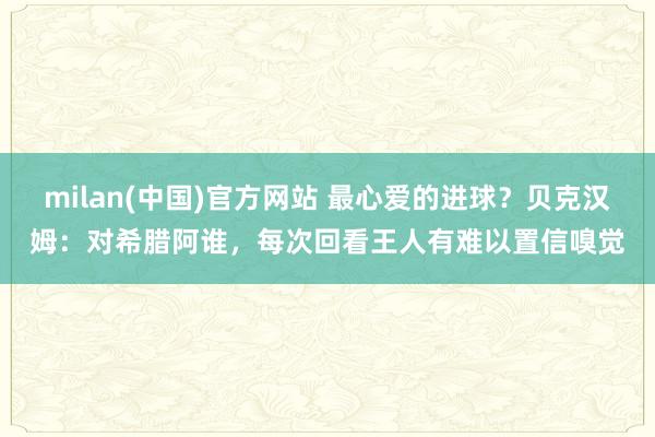 milan(中国)官方网站 最心爱的进球？贝克汉姆：对希腊阿谁，每次回看王人有难以置信嗅觉