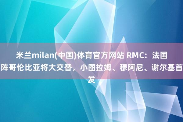 米兰milan(中国)体育官方网站 RMC：法国对阵哥伦比亚将大交替，小图拉姆、穆阿尼、谢尔基首发