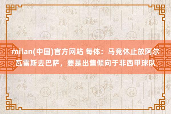milan(中国)官方网站 每体：马竞休止放阿尔瓦雷斯去巴萨