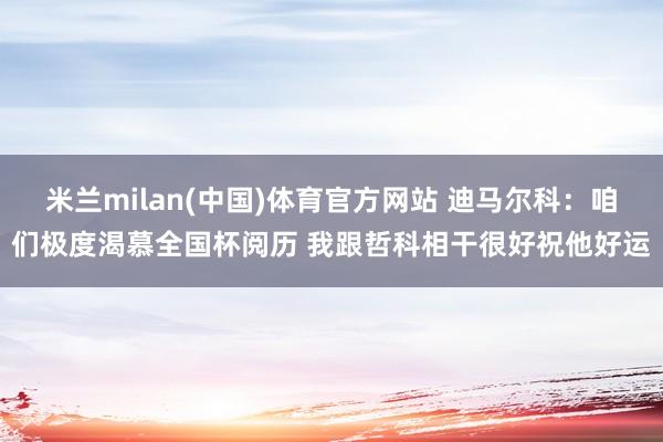 米兰milan(中国)体育官方网站 迪马尔科：咱们极度渴慕全国杯阅历 我跟哲科相干很好祝他好运