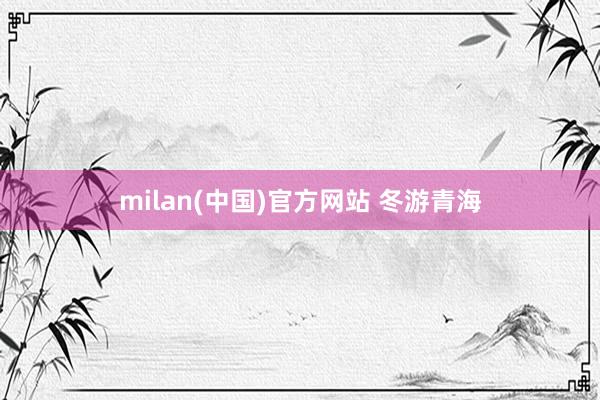 milan(中国)官方网站 冬游青海