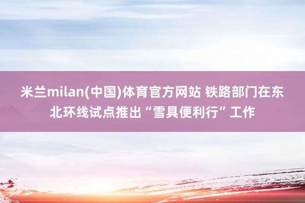 米兰milan(中国)体育官方网站 铁路部门在东北环线试点推