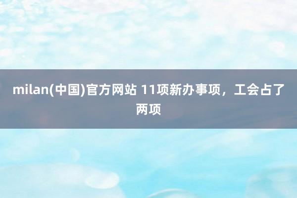 milan(中国)官方网站 11项新办事项，工会占了两项