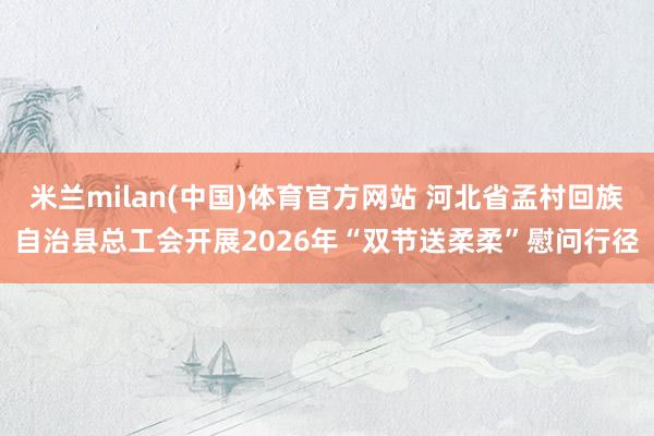 米兰milan(中国)体育官方网站 河北省孟村回族自治县总工会开展2026年“双节送柔柔”慰问行径